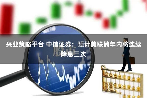 兴业策略平台 中信证券：预计美联储年内将连续降息三次