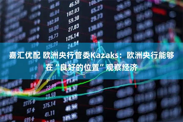 嘉汇优配 欧洲央行管委Kazaks：欧洲央行能够在“良好的位置”观察经济