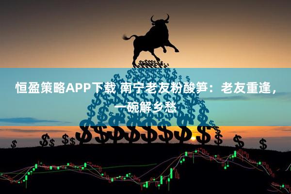 恒盈策略APP下载 南宁老友粉酸笋：老友重逢，一碗解乡愁