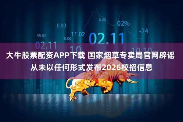 大牛股票配资APP下载 国家烟草专卖局官网辟谣 从未以任何形式发布2026校招信息