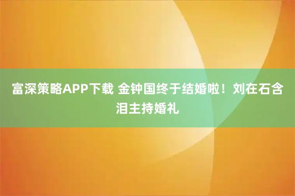 富深策略APP下载 金钟国终于结婚啦！刘在石含泪主持婚礼