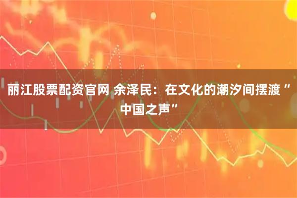 丽江股票配资官网 余泽民：在文化的潮汐间摆渡“中国之声”