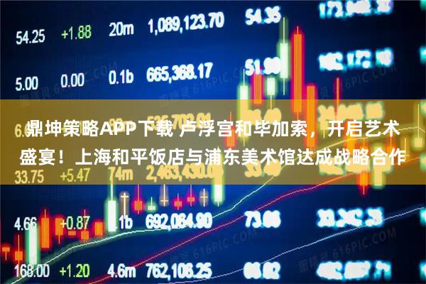 鼎坤策略APP下载 卢浮宫和毕加索，开启艺术盛宴！上海和平饭店与浦东美术馆达成战略合作