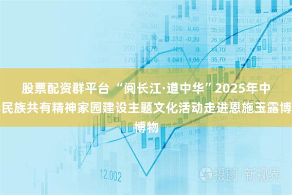 股票配资群平台 “阅长江·道中华”2025年中华民族共有精神家园建设主题文化活动走进恩施玉露博物