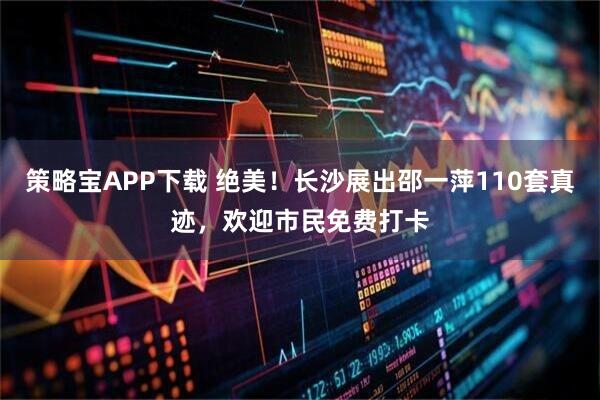 策略宝APP下载 绝美！长沙展出邵一萍110套真迹，欢迎市民免费打卡