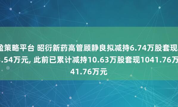 盈策略平台 昭衍新药高管顾静良拟减持6.74万股套现233.54万元, 此前已累计减持10.63万股套现1041.76万元