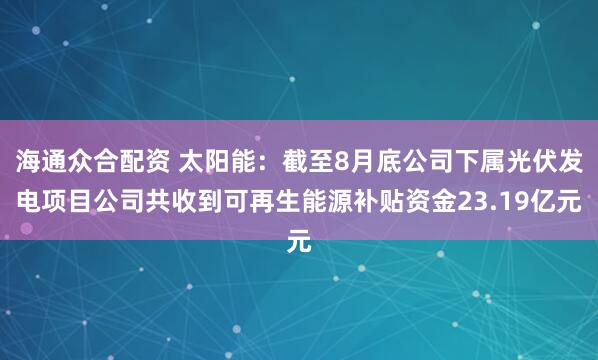 海通众合配资 太阳能：截至8月底公司下属光伏发电项目公司共收到可再生能源补贴资金23.19亿元