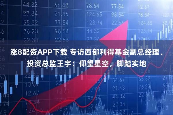 涨8配资APP下载 专访西部利得基金副总经理、投资总监王宇：仰望星空，脚踏实地