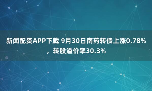 新闻配资APP下载 9月30日南药转债上涨0.78%,转股溢价率30.3%