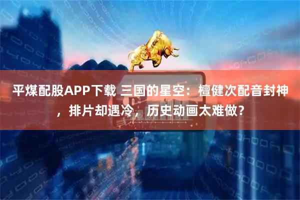 平煤配股APP下载 三国的星空:檀健次配音封神,排片却遇冷,历史动画太难做?