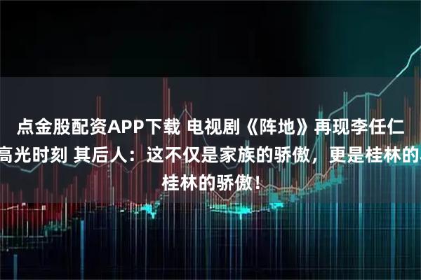 点金股配资APP下载 电视剧《阵地》再现李任仁演讲高光时刻 其后人：这不仅是家族的骄傲，更是桂林的骄傲！