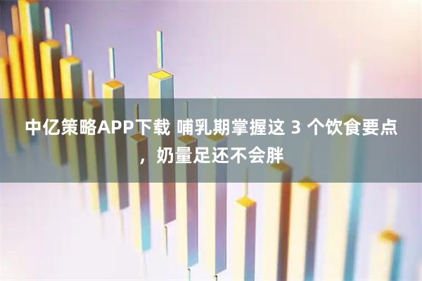 中亿策略APP下载 哺乳期掌握这 3 个饮食要点，奶量足还不会胖