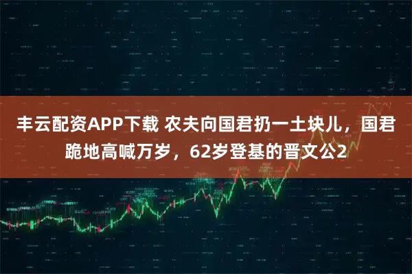 丰云配资APP下载 农夫向国君扔一土块儿，国君跪地高喊万岁，62岁登基的晋文公2