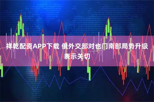 祥乾配资APP下载 俄外交部对也门南部局势升级表示关切