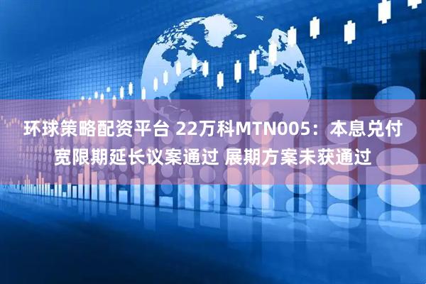 环球策略配资平台 22万科MTN005：本息兑付宽限期延长议案通过 展期方案未获通过