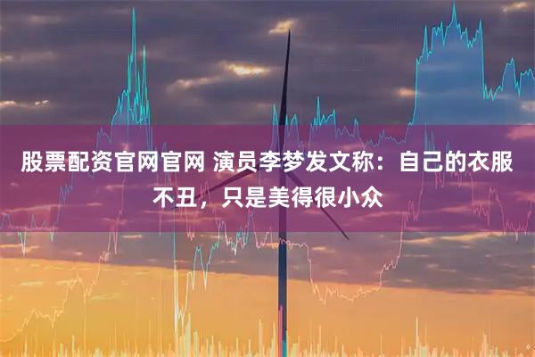 股票配资官网官网 演员李梦发文称:自己的衣服不丑,只是美得很小众