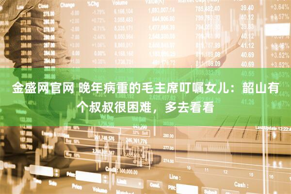 金盛网官网 晚年病重的毛主席叮嘱女儿:韶山有个叔叔很困难,多去看看