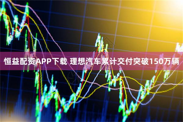 恒益配资APP下载 理想汽车累计交付突破150万辆