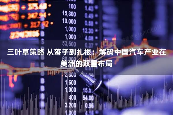 三叶草策略 从落子到扎根：解码中国汽车产业在美洲的双重布局