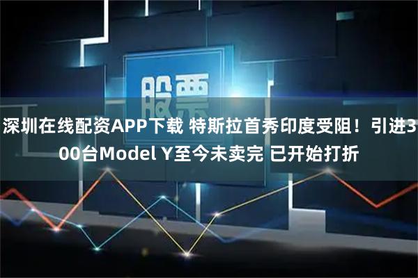 深圳在线配资APP下载 特斯拉首秀印度受阻！引进300台Model Y至今未卖完 已开始打折