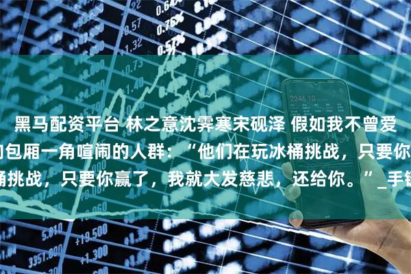 黑马配资平台 林之意沈霁寒宋砚泽 假如我不曾爱过你 他扬了扬下巴，指向包厢一角喧闹的人群：“他们在玩冰桶挑战，只要你赢了，我就大发慈悲，还给你。”_手链_什么_冰水