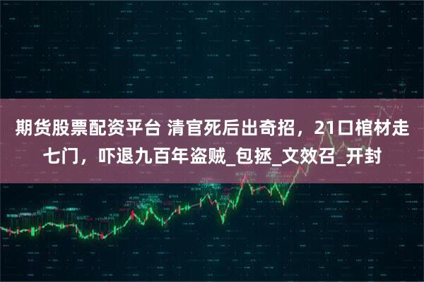 期货股票配资平台 清官死后出奇招，21口棺材走七门，吓退九百年盗贼_包拯_文效召_开封