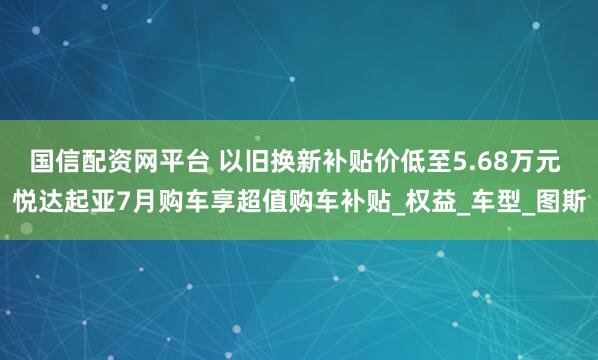 国信配资网平台 以旧换新补贴价低至5.68万元 悦达起亚7月购车享超值购车补贴_权益_车型_图斯