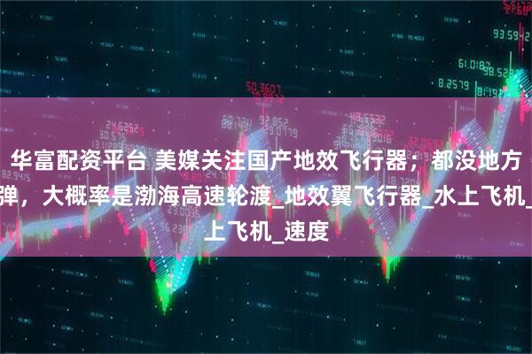 华富配资平台 美媒关注国产地效飞行器；都没地方塞导弹，大概率是渤海高速轮渡_地效翼飞行器_水上飞机_速度