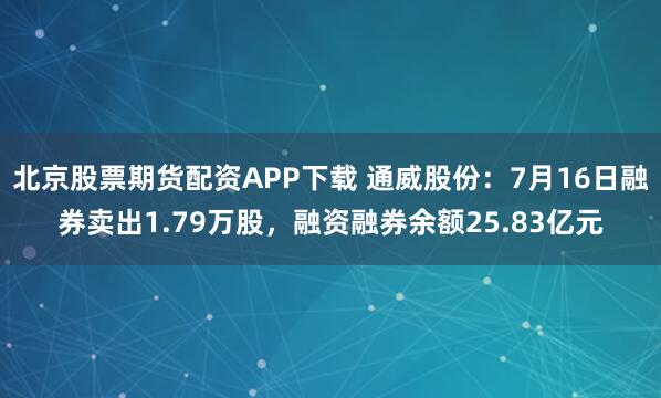 北京股票期货配资APP下载 通威股份:7月16日融券卖出1.79万股,融资融券余额25.83亿元