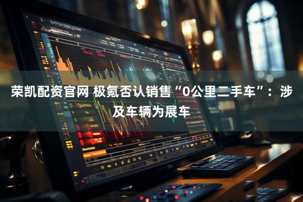 荣凯配资官网 极氪否认销售“0公里二手车”：涉及车辆为展车