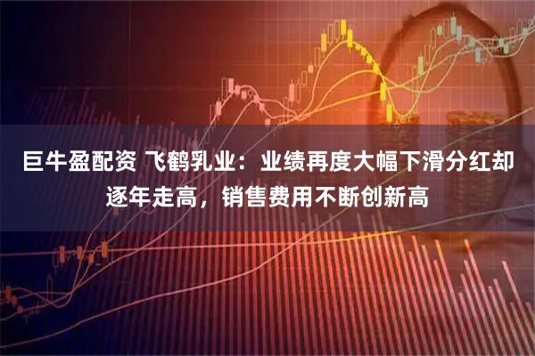 巨牛盈配资 飞鹤乳业：业绩再度大幅下滑分红却逐年走高，销售费用不断创新高