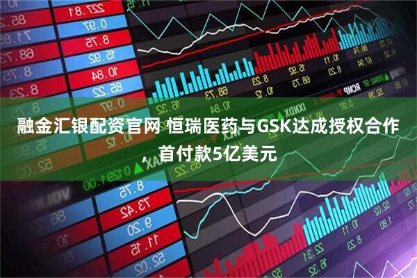 融金汇银配资官网 恒瑞医药与GSK达成授权合作，首付款5亿美元