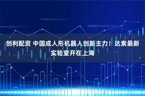 创利配资 中国成人形机器人创新主力！达索最新实验室开在上海
