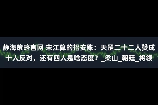 静海策略官网 宋江算的招安账：天罡二十二人赞成十人反对，还有四人是啥态度？_梁山_朝廷_将领