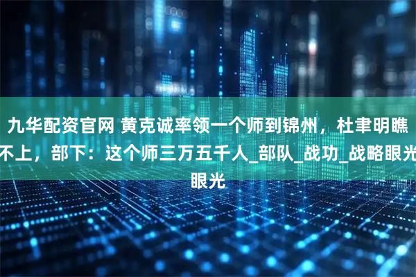 九华配资官网 黄克诚率领一个师到锦州,杜聿明瞧不上,部下:这个师三万五千人_部队_战功_战略眼光