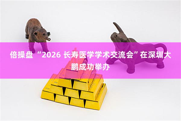 倍操盘 “2026 长寿医学学术交流会”在深圳大鹏成功举办